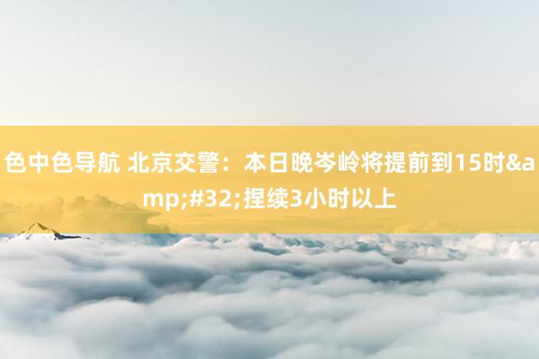 色中色导航 北京交警：本日晚岑岭将提前到15时&#32;捏续3小时以上
