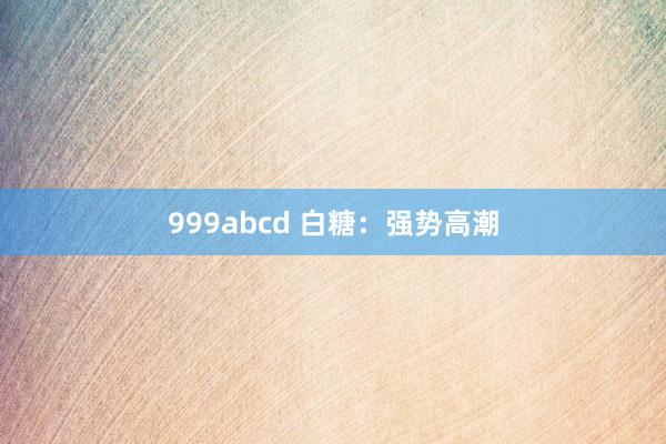 999abcd 白糖：强势高潮