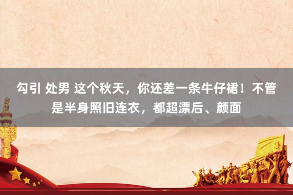 勾引 处男 这个秋天,你还差一条牛仔裙!不管是半身照旧连衣,都超漂后、颜面