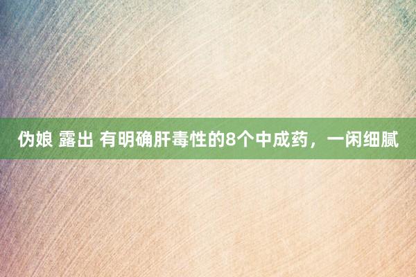 伪娘 露出 有明确肝毒性的8个中成药,一闲细腻