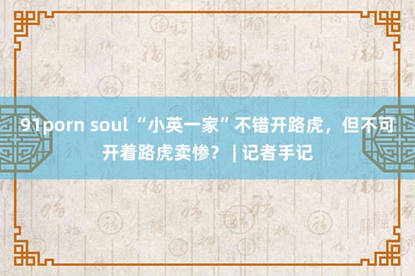 91porn soul “小英一家”不错开路虎，但不可开着路虎卖惨？ | 记者手记