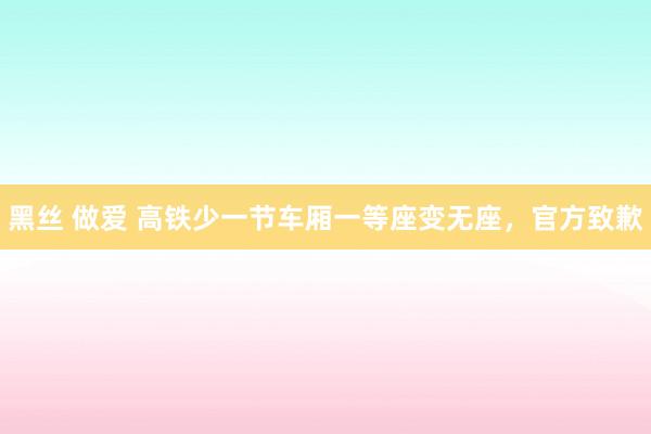 黑丝 做爱 高铁少一节车厢一等座变无座，官方致歉