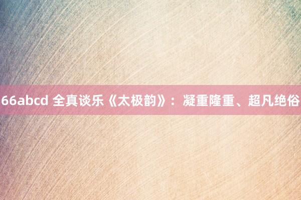 66abcd 全真谈乐《太极韵》：凝重隆重、超凡绝俗