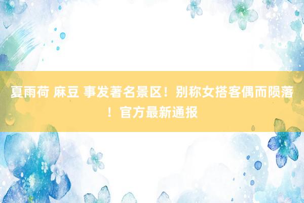 夏雨荷 麻豆 事发著名景区!别称女搭客偶而陨落!官方最新通报