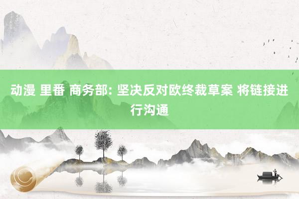 动漫 里番 商务部: 坚决反对欧终裁草案 将链接进行沟通