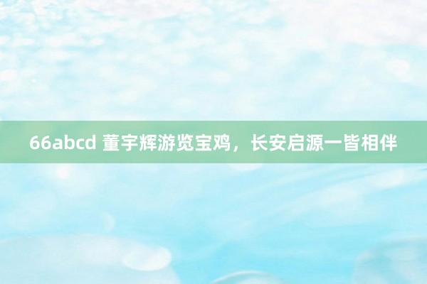 66abcd 董宇辉游览宝鸡，长安启源一皆相伴