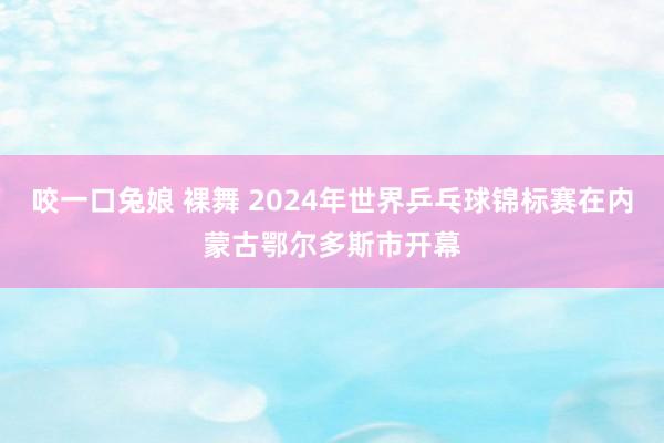 咬一口兔娘 裸舞 2024年世界乒乓球锦标赛在内蒙古鄂尔多斯市开幕