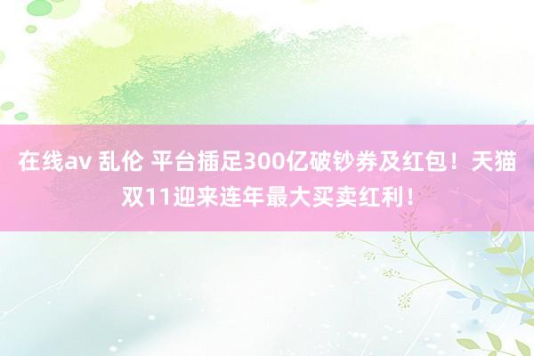 在线av 乱伦 平台插足300亿破钞券及红包！天猫双11迎来连年最大买卖红利！