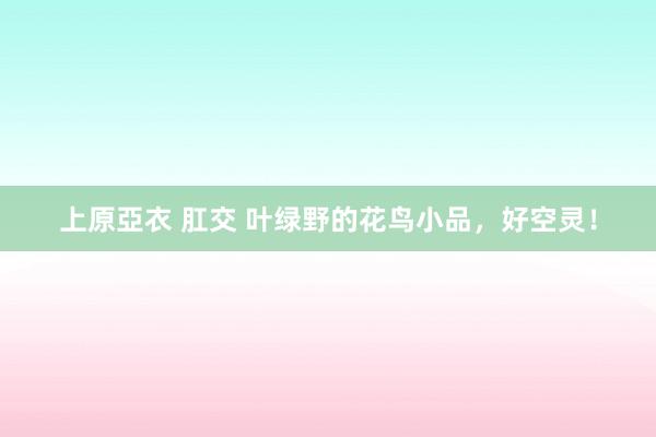 上原亞衣 肛交 叶绿野的花鸟小品，好空灵！