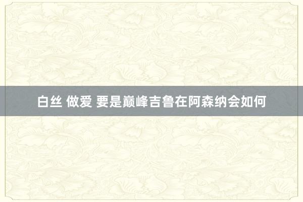 白丝 做爱 要是巅峰吉鲁在阿森纳会如何