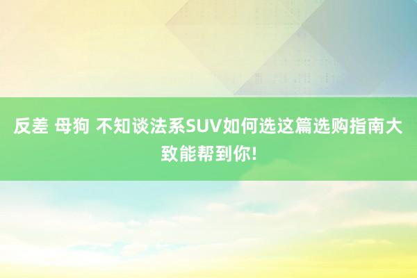 反差 母狗 不知谈法系SUV如何选这篇选购指南大致能帮到你!