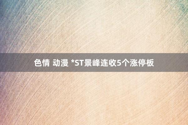 色情 动漫 *ST景峰连收5个涨停板