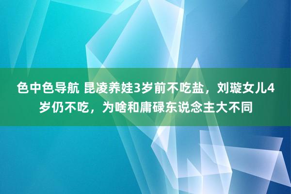 色中色导航 昆凌养娃3岁前不吃盐，刘璇女儿4岁仍不吃，为啥和庸碌东说念主大不同