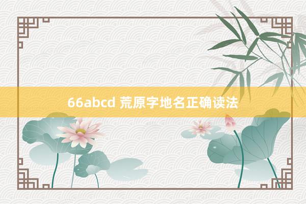 66abcd 荒原字地名正确读法