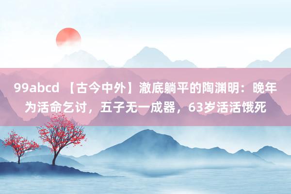 99abcd 【古今中外】澈底躺平的陶渊明：晚年为活命乞讨，五子无一成器，63岁活活饿死