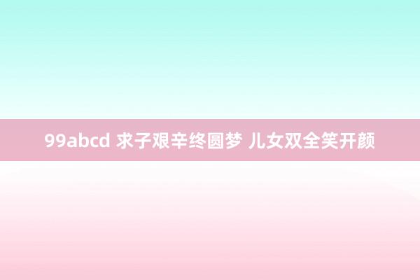 99abcd 求子艰辛终圆梦 儿女双全笑开颜