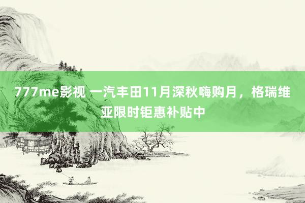 777me影视 一汽丰田11月深秋嗨购月，格瑞维亚限时钜惠补贴中