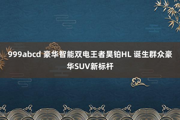 999abcd 豪华智能双电王者昊铂HL 诞生群众豪华SUV新标杆