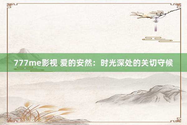 777me影视 爱的安然：时光深处的关切守候
