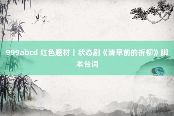 999abcd 红色题材丨状态剧《清早前的折柳》脚本台词