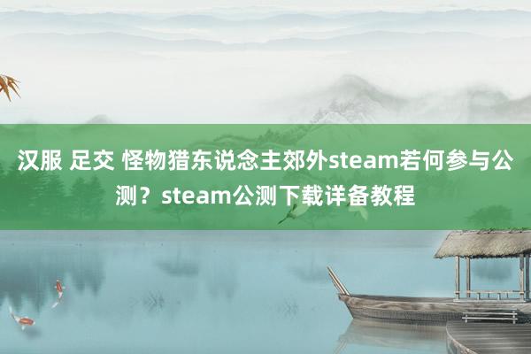 汉服 足交 怪物猎东说念主郊外steam若何参与公测？steam公测下载详备教程