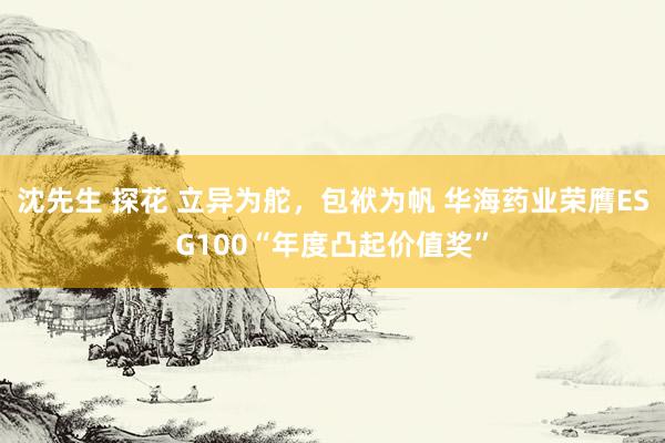 沈先生 探花 立异为舵，包袱为帆 华海药业荣膺ESG100“年度凸起价值奖”