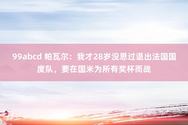 99abcd 帕瓦尔：我才28岁没思过退出法国国度队，要在国米为所有奖杯而战