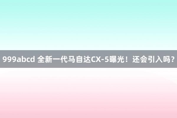 999abcd 全新一代马自达CX-5曝光！还会引入吗？