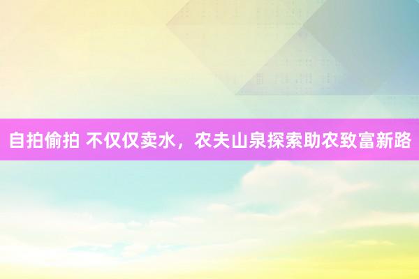 自拍偷拍 不仅仅卖水，农夫山泉探索助农致富新路