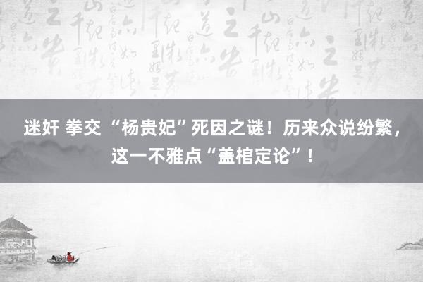 迷奸 拳交 “杨贵妃”死因之谜！历来众说纷繁，这一不雅点“盖棺定论”！