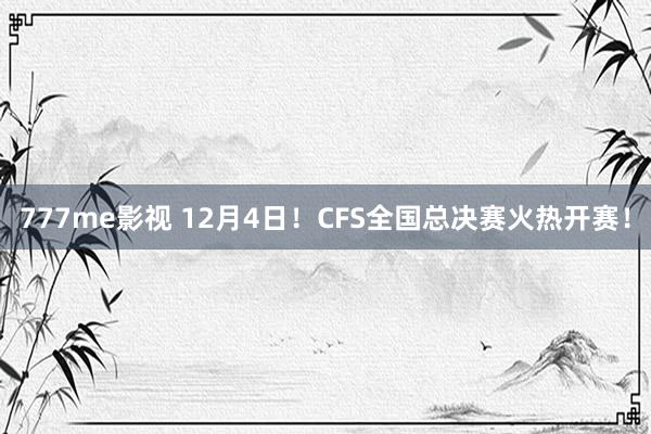 777me影视 12月4日！CFS全国总决赛火热开赛！