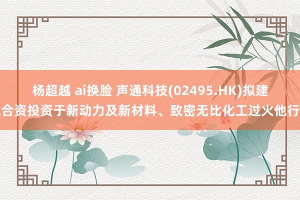 杨超越 ai换脸 声通科技(02495.HK)拟建立合资投资于新动力及新材料、致密无比化工过火他行业