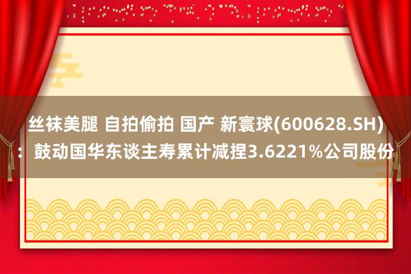 丝袜美腿 自拍偷拍 国产 新寰球(600628.SH)：鼓动国华东谈主寿累计减捏3.6221%公司股份