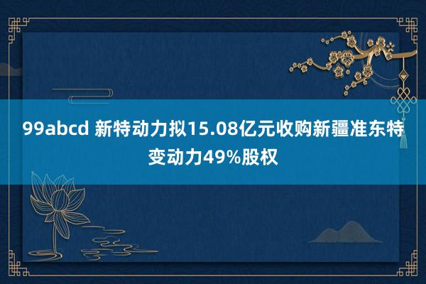 99abcd 新特动力拟15.08亿元收购新疆准东特变动力49%股权