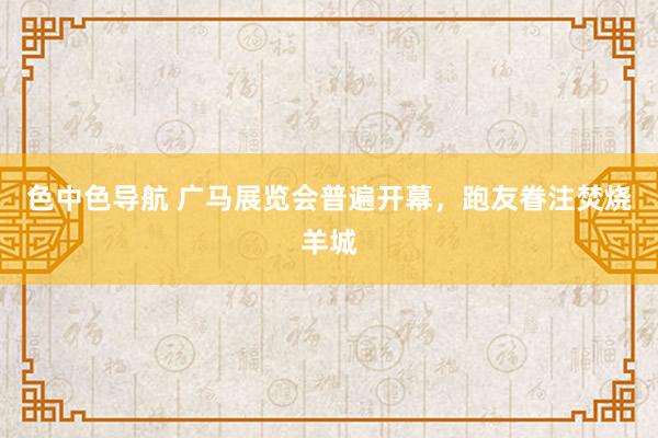 色中色导航 广马展览会普遍开幕，跑友眷注焚烧羊城