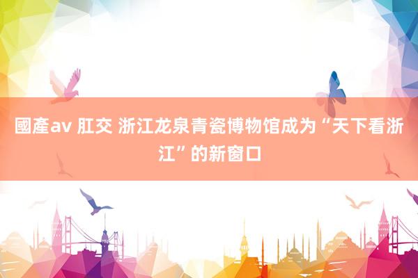 國產av 肛交 浙江龙泉青瓷博物馆成为“天下看浙江”的新窗口