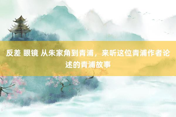 反差 眼镜 从朱家角到青浦，来听这位青浦作者论述的青浦故事