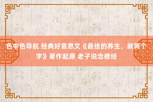 色中色导航 经典好意思文《最佳的养生，就两个字》著作起原 老子说念德经