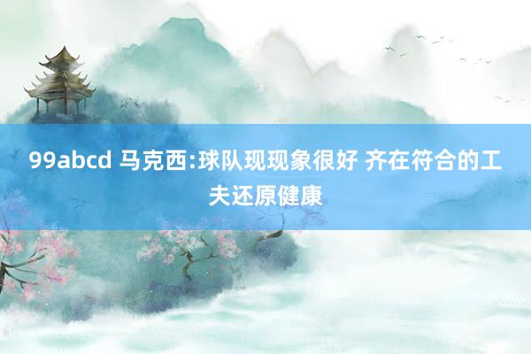 99abcd 马克西:球队现现象很好 齐在符合的工夫还原健康