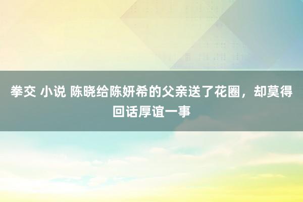 拳交 小说 陈晓给陈妍希的父亲送了花圈，却莫得回话厚谊一事