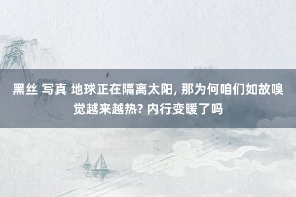 黑丝 写真 地球正在隔离太阳， 那为何咱们如故嗅觉越来越热? 内行变暖了吗