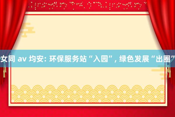 女同 av 均安: 环保服务站“入园”， 绿色发展“出圈”
