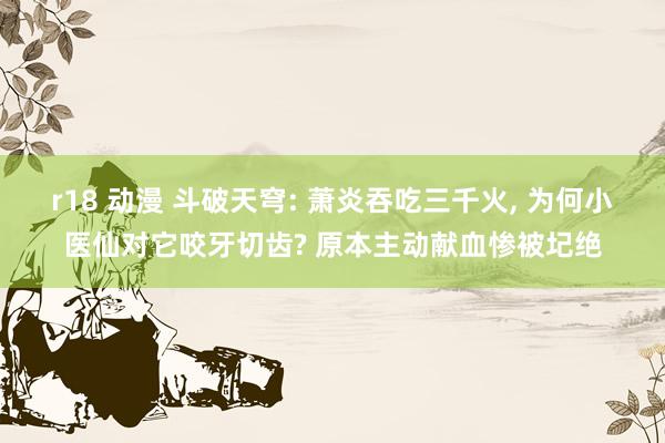 r18 动漫 斗破天穹: 萧炎吞吃三千火， 为何小医仙对它咬牙切齿? 原本主动献血惨被圮绝