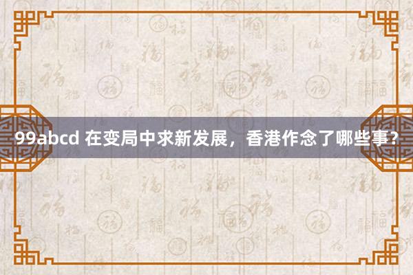 99abcd 在变局中求新发展，香港作念了哪些事？