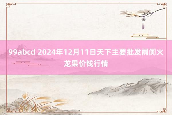 99abcd 2024年12月11日天下主要批发阛阓火龙果价钱行情