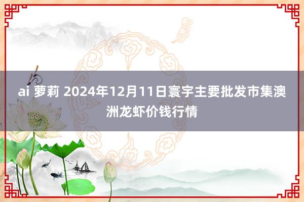 ai 萝莉 2024年12月11日寰宇主要批发市集澳洲龙虾价钱行情
