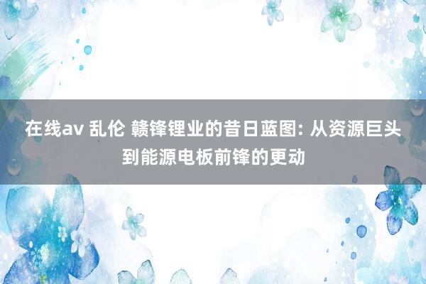在线av 乱伦 赣锋锂业的昔日蓝图: 从资源巨头到能源电板前锋的更动