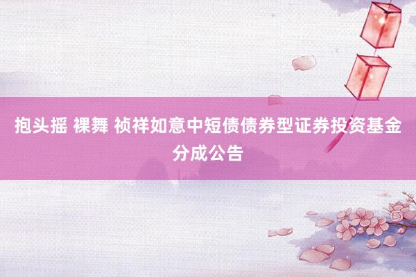 抱头摇 裸舞 祯祥如意中短债债券型证券投资基金分成公告