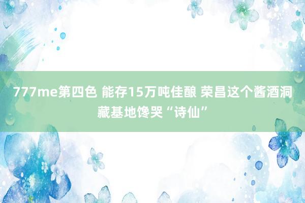 777me第四色 能存15万吨佳酿 荣昌这个酱酒洞藏基地馋哭“诗仙”