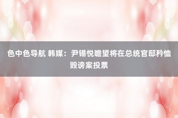 色中色导航 韩媒：尹锡悦瞻望将在总统官邸矜恤毁谤案投票